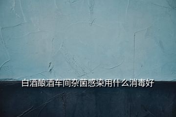 白酒釀酒車間雜菌感染用什么消毒好