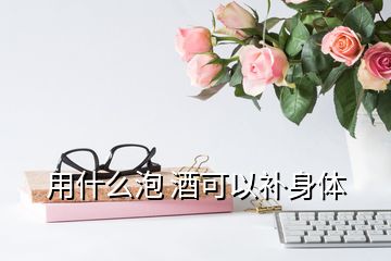 用什么泡 酒可以補(bǔ)身體