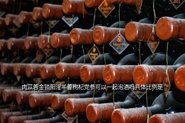 肉蓯蓉金鎖陽(yáng)淫羊藿枸杞黨參可以一起泡酒嗎具體比例是