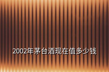 2002年茅臺(tái)酒現(xiàn)在值多少錢