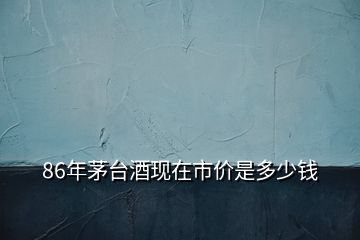 86年茅臺(tái)酒現(xiàn)在市價(jià)是多少錢