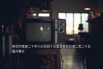 杏花村青瓷二十年小蘭花四十五度清香型白酒二百二十五毫升售價(jià)