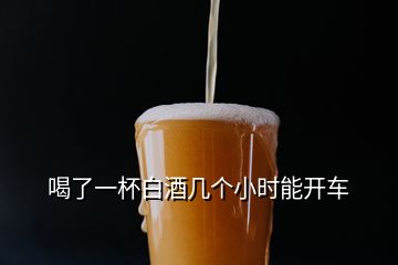 喝了一杯白酒幾個小時能開車