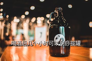 喝酒后幾個(gè)小時(shí)可以刮痧拔罐