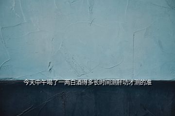 今天中午喝了一兩白酒得多長時間測肝功才測的準(zhǔn)