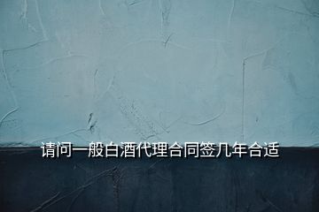 請(qǐng)問一般白酒代理合同簽幾年合適