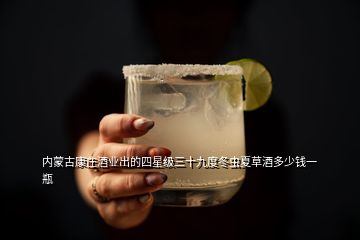 內(nèi)蒙古康莊酒業(yè)出的四星級三十九度冬蟲夏草酒多少錢一瓶