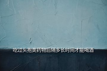 吃過(guò)頭孢類藥物后隔多長(zhǎng)時(shí)間才能喝酒