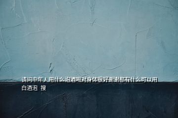 請(qǐng)問(wèn)中年人用什么泡酒喝對(duì)身體很好謝謝都有什么可以用白酒泡  搜