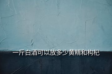 一斤白酒可以放多少黃精和構(gòu)杞