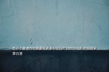 想開個釀酒作坊需要投資多少以日產100150公斤的規(guī)模來算白酒