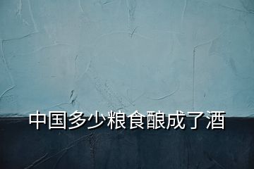 中國多少糧食釀成了酒