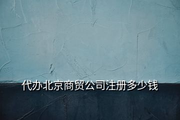 代辦北京商貿公司注冊多少錢