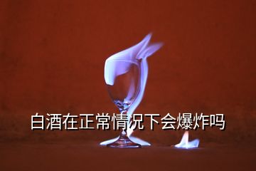 白酒在正常情況下會(huì)爆炸嗎