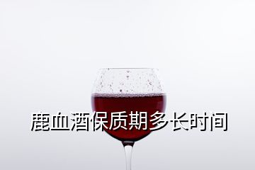 鹿血酒保質(zhì)期多長(zhǎng)時(shí)間