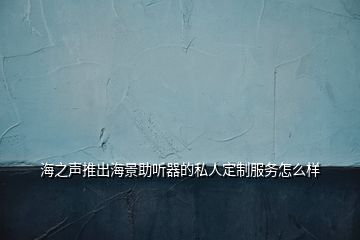 海之聲推出海景助聽器的私人定制服務(wù)怎么樣