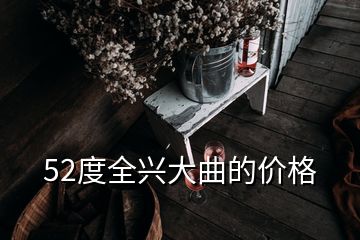 52度全興大曲的價(jià)格