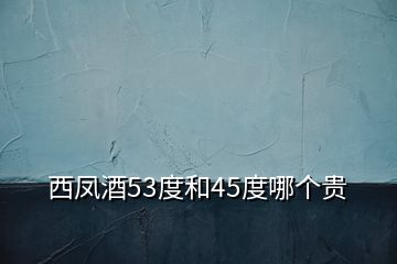 西鳳酒53度和45度哪個(gè)貴