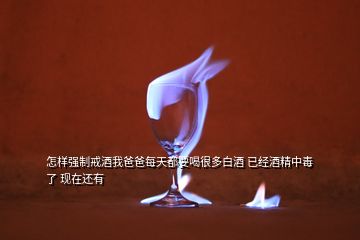 怎樣強(qiáng)制戒酒我爸爸每天都要喝很多白酒 已經(jīng)酒精中毒了 現(xiàn)在還有