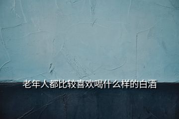 老年人都比較喜歡喝什么樣的白酒