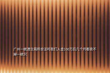 廣州一統(tǒng)酒交易所合法嗎我們?nèi)虢?00萬后幾個月都賣不掉一統(tǒng)只