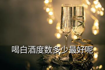 喝白酒度數(shù)多少最好呢