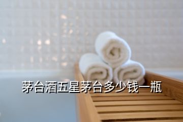 茅臺(tái)酒五星茅臺(tái)多少錢一瓶