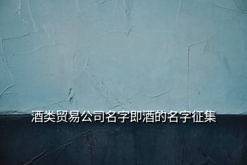 酒類貿(mào)易公司名字即酒的名字征集