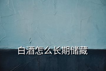 白酒怎么長(zhǎng)期儲(chǔ)藏