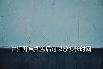 白酒開啟瓶蓋后可以放多長時(shí)間