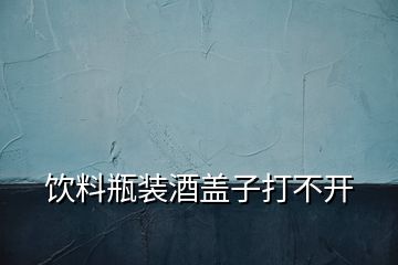 飲料瓶裝酒蓋子打不開