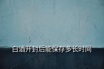 白酒開封后能保存多長(zhǎng)時(shí)間