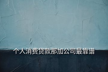 個(gè)人消費(fèi)貸款那加公司最靠譜