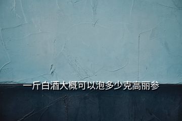 一斤白酒大概可以泡多少克高麗參