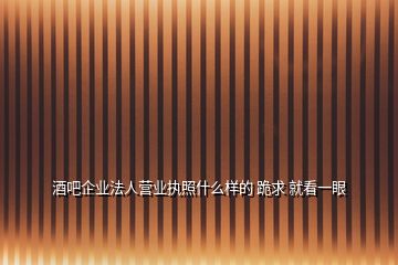 酒吧企業(yè)法人營業(yè)執(zhí)照什么樣的 跪求 就看一眼