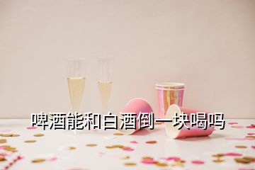 啤酒能和白酒倒一塊喝嗎