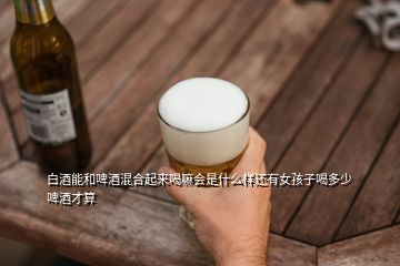 白酒能和啤酒混合起來喝嘛會(huì)是什么樣還有女孩子喝多少啤酒才算