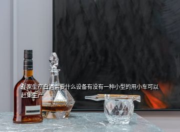 在家生產白酒需要什么設備有沒有一種小型的用小車可以趕集生產