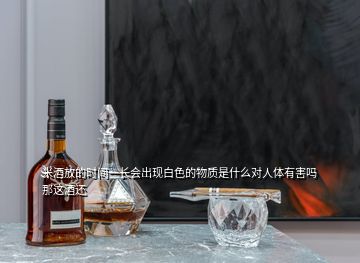 米酒放的時(shí)間一長(zhǎng)會(huì)出現(xiàn)白色的物質(zhì)是什么對(duì)人體有害嗎那這酒還