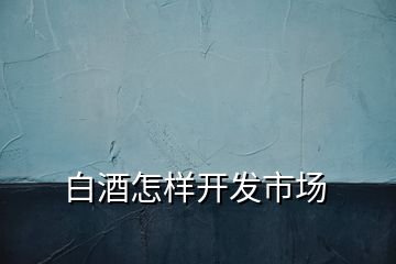 白酒怎樣開發(fā)市場(chǎng)