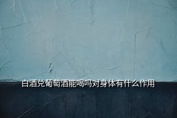 白酒兌葡萄酒能喝嗎對身體有什么作用