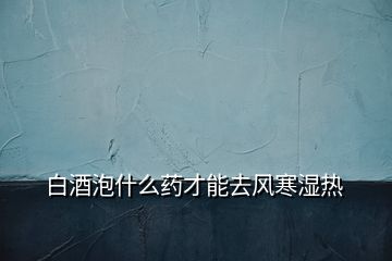 白酒泡什么藥才能去風(fēng)寒濕熱