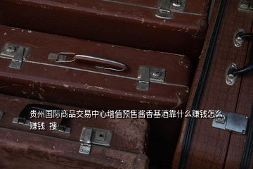 貴州國際商品交易中心增值預售醬香基酒靠什么賺錢怎么賺錢  搜