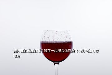 請問白酒跟白酒混合放在一起喝會造成身體有影響還可以喝沒