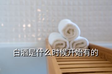 白酒是什么時候開始有的