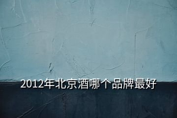 2012年北京酒哪個(gè)品牌最好