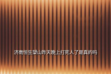 濟南恒生望山昨天晚上打死人了是真的嗎