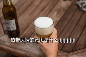 熱帶風(fēng)情的意思是什么jijijijijiji