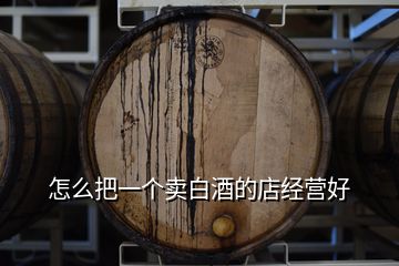 怎么把一個(gè)賣白酒的店經(jīng)營好