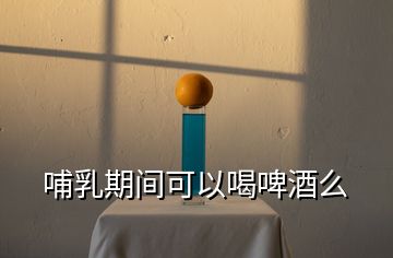 哺乳期間可以喝啤酒么